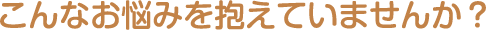 こんなお悩み抱えていませんか？