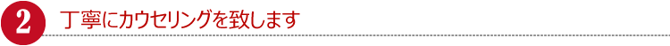 丁寧にカウセリングを致します